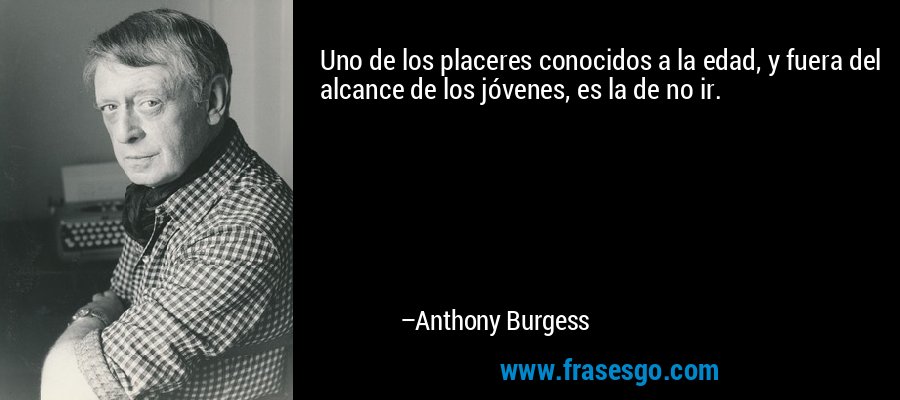 Uno de los placeres conocidos a la edad, y fuera del alcance de los jóvenes, es la de no ir. – Anthony Burgess
