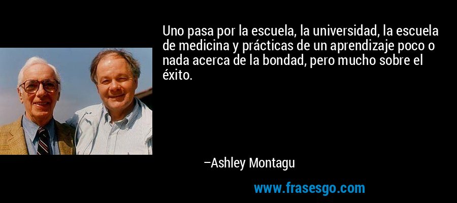 Uno pasa por la escuela, la universidad, la escuela de medicina y prácticas de un aprendizaje poco o nada acerca de la bondad, pero mucho sobre el éxito. – Ashley Montagu