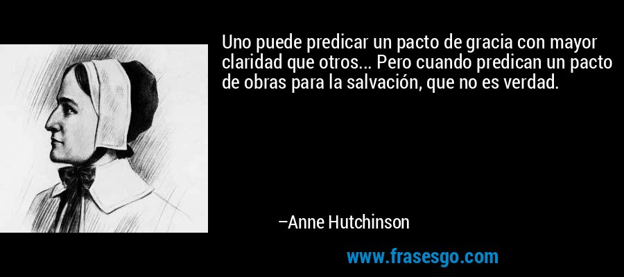 Uno puede predicar un pacto de gracia con mayor claridad que otros... Pero cuando predican un pacto de obras para la salvación, que no es verdad. – Anne Hutchinson