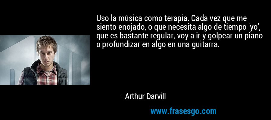 Uso la música como terapia. Cada vez que me siento enojado, o que necesita algo de tiempo 'yo', que es bastante regular, voy a ir y golpear un piano o profundizar en algo en una guitarra. – Arthur Darvill
