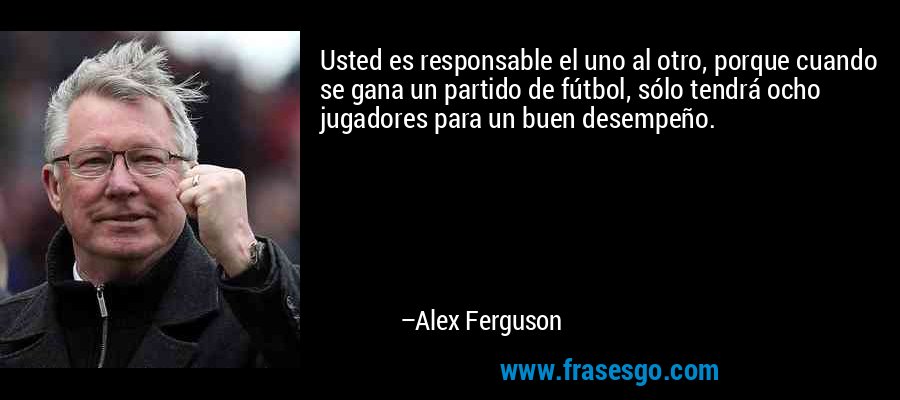 Usted es responsable el uno al otro, porque cuando se gana un partido de fútbol, ​​sólo tendrá ocho jugadores para un buen desempeño. – Alex Ferguson