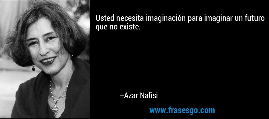 Usted necesita imaginación para imaginar un futuro que no existe. – Azar Nafisi