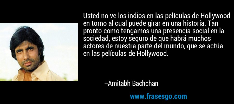 Usted no ve los indios en las películas de Hollywood en torno al cual puede girar en una historia. Tan pronto como tengamos una presencia social en la sociedad, estoy seguro de que habrá muchos actores de nuestra parte del mundo, que se actúa en las películas de Hollywood. – Amitabh Bachchan