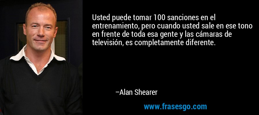 Usted puede tomar 100 sanciones en el entrenamiento, pero cuando usted sale en ese tono en frente de toda esa gente y las cámaras de televisión, es completamente diferente. – Alan Shearer