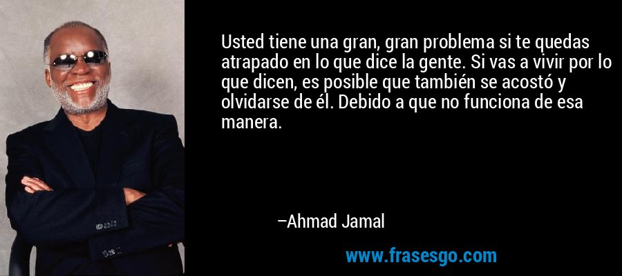 Usted tiene una gran, gran problema si te quedas atrapado en lo que dice la gente. Si vas a vivir por lo que dicen, es posible que también se acostó y olvidarse de él. Debido a que no funciona de esa manera. – Ahmad Jamal