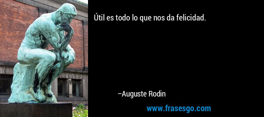Útil es todo lo que nos da felicidad. – Auguste Rodin
