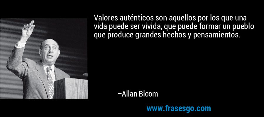 Valores auténticos son aquellos por los que una vida puede ser vivida, que puede formar un pueblo que produce grandes hechos y pensamientos. – Allan Bloom