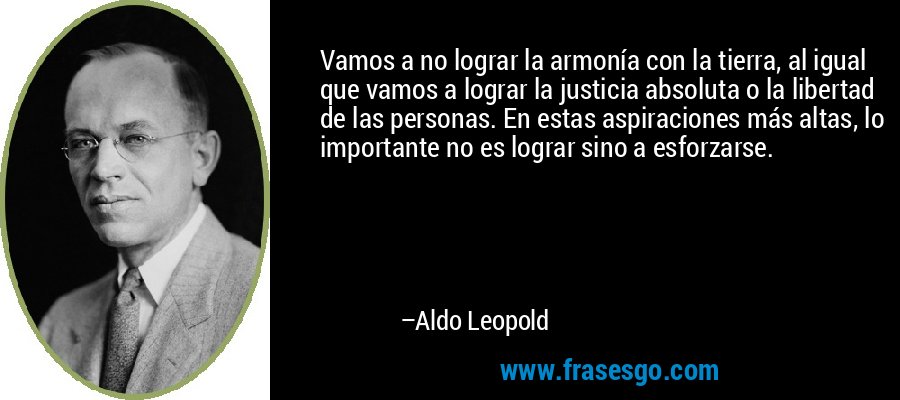 Vamos a no lograr la armonía con la tierra, al igual que vamos a lograr la justicia absoluta o la libertad de las personas. En estas aspiraciones más altas, lo importante no es lograr sino a esforzarse. – Aldo Leopold