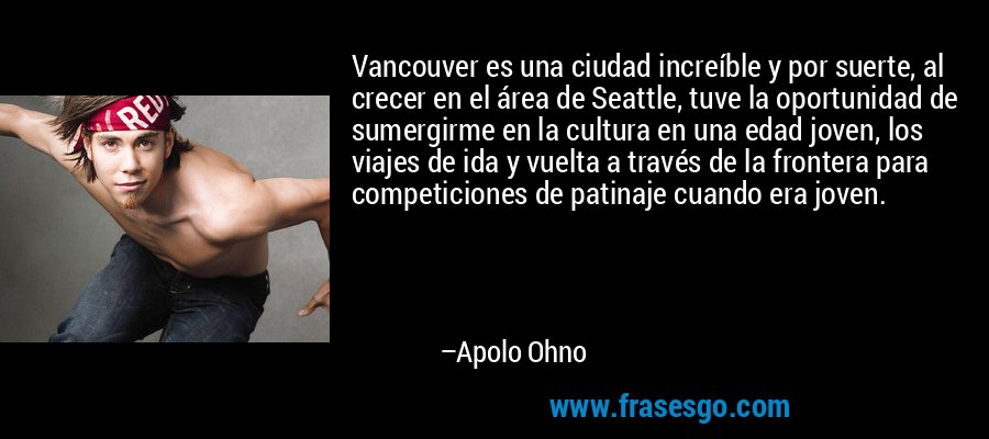 Vancouver es una ciudad increíble y por suerte, al crecer en el área de Seattle, tuve la oportunidad de sumergirme en la cultura en una edad joven, los viajes de ida y vuelta a través de la frontera para competiciones de patinaje cuando era joven. – Apolo Ohno