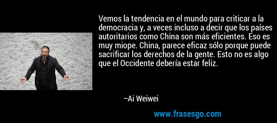 Vemos la tendencia en el mundo para criticar a la democracia y, a veces incluso a decir que los países autoritarios como China son más eficientes. Eso es muy miope. China, parece eficaz sólo porque puede sacrificar los derechos de la gente. Esto no es algo que el Occidente debería estar feliz. – Ai Weiwei