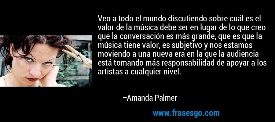 Veo a todo el mundo discutiendo sobre cuál es el valor de la música debe ser en lugar de lo que creo que la conversación es más grande, que es que la música tiene valor, es subjetivo y nos estamos moviendo a una nueva era en la que la audiencia está tomando más responsabilidad de apoyar a los artistas a cualquier nivel. – Amanda Palmer
