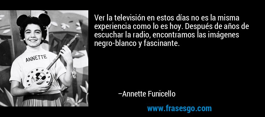 Ver la televisión en estos días no es la misma experiencia como lo es hoy. Después de años de escuchar la radio, encontramos las imágenes negro-blanco y fascinante. – Annette Funicello
