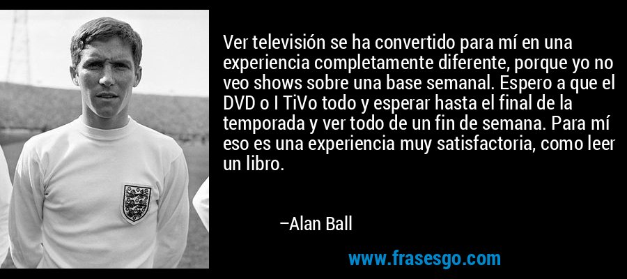 Ver televisión se ha convertido para mí en una experiencia completamente diferente, porque yo no veo shows sobre una base semanal. Espero a que el DVD o I TiVo todo y esperar hasta el final de la temporada y ver todo de un fin de semana. Para mí eso es una experiencia muy satisfactoria, como leer un libro. – Alan Ball