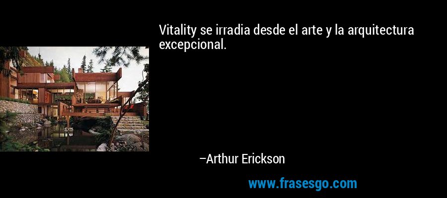 Vitality se irradia desde el arte y la arquitectura excepcional. – Arthur Erickson