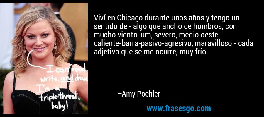 Viví en Chicago durante unos años y tengo un sentido de - algo que ancho de hombros, con mucho viento, um, severo, medio oeste, caliente-barra-pasivo-agresivo, maravilloso - cada adjetivo que se me ocurre, muy frío. – Amy Poehler