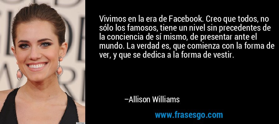 Vivimos en la era de Facebook. Creo que todos, no sólo los famosos, tiene un nivel sin precedentes de la conciencia de sí mismo, de presentar ante el mundo. La verdad es, que comienza con la forma de ver, y que se dedica a la forma de vestir. – Allison Williams