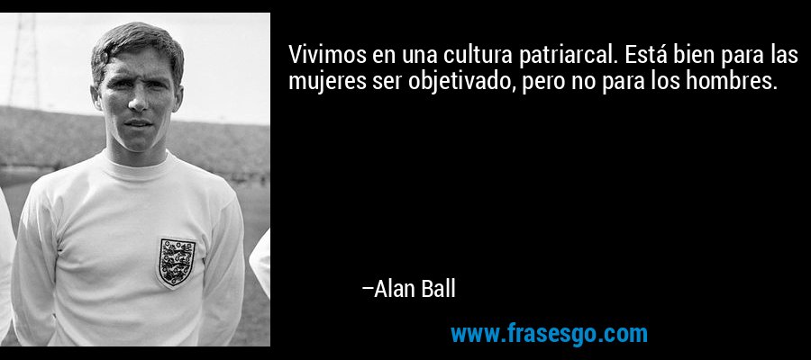 Vivimos en una cultura patriarcal. Está bien para las mujeres ser objetivado, pero no para los hombres. – Alan Ball