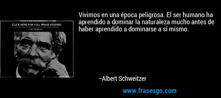 Vivimos en una época peligrosa. El ser humano ha aprendido a dominar la naturaleza mucho antes de haber aprendido a dominarse a sí mismo. – Albert Schweitzer