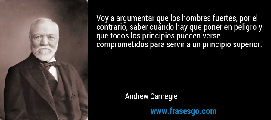 Voy a argumentar que los hombres fuertes, por el contrario, saber cuándo hay que poner en peligro y que todos los principios pueden verse comprometidos para servir a un principio superior. – Andrew Carnegie