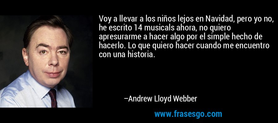 Voy a llevar a los niños lejos en Navidad, pero yo no, he escrito 14 musicals ahora, no quiero apresurarme a hacer algo por el simple hecho de hacerlo. Lo que quiero hacer cuando me encuentro con una historia. – Andrew Lloyd Webber