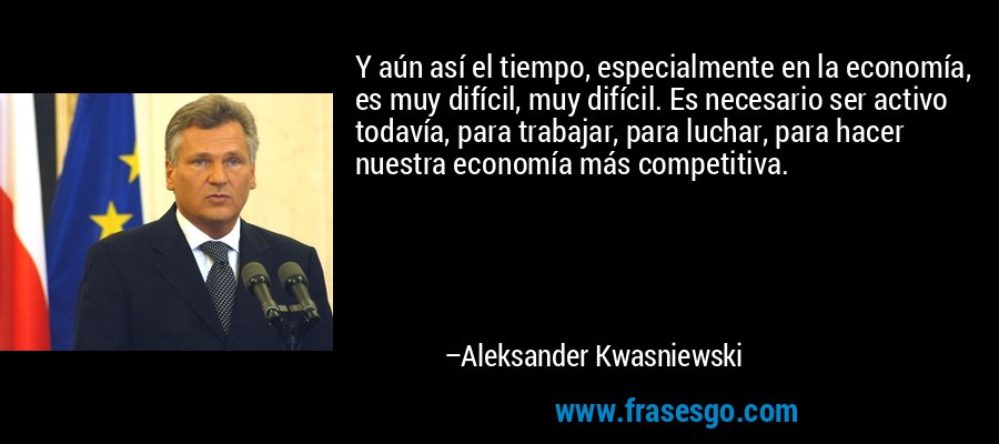 Y aún así el tiempo, especialmente en la economía, es muy difícil, muy difícil. Es necesario ser activo todavía, para trabajar, para luchar, para hacer nuestra economía más competitiva. – Aleksander Kwasniewski