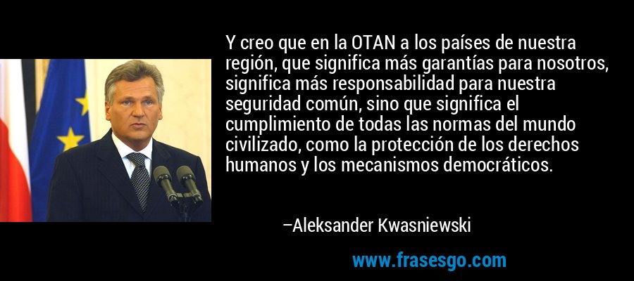Y creo que en la OTAN a los países de nuestra región, que significa más garantías para nosotros, significa más responsabilidad para nuestra seguridad común, sino que significa el cumplimiento de todas las normas del mundo civilizado, como la protección de los derechos humanos y los mecanismos democráticos. – Aleksander Kwasniewski