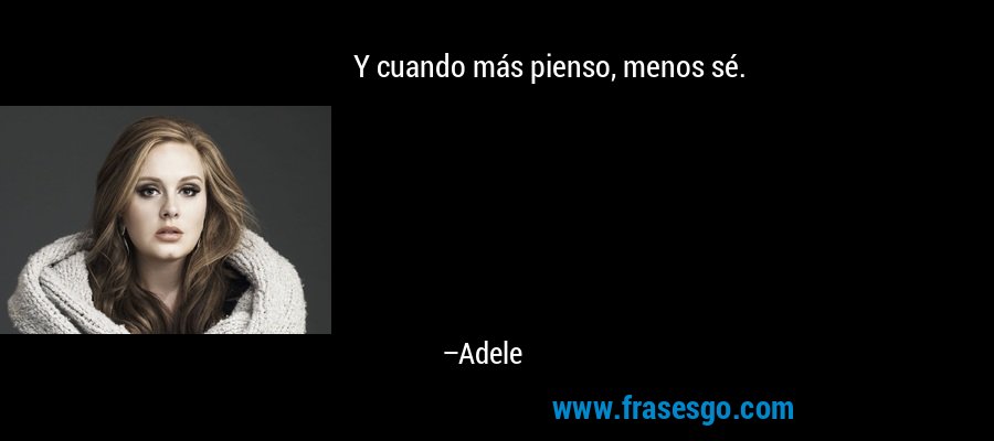 Y cuando más pienso, menos sé. – Adele