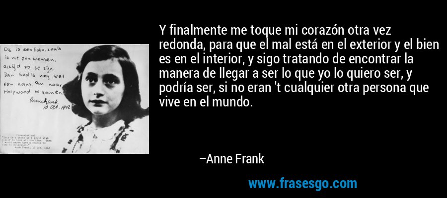 Y finalmente me toque mi corazón otra vez redonda, para que el mal está en el exterior y el bien es en el interior, y sigo tratando de encontrar la manera de llegar a ser lo que yo lo quiero ser, y podría ser, si no eran 't cualquier otra persona que vive en el mundo. – Anne Frank