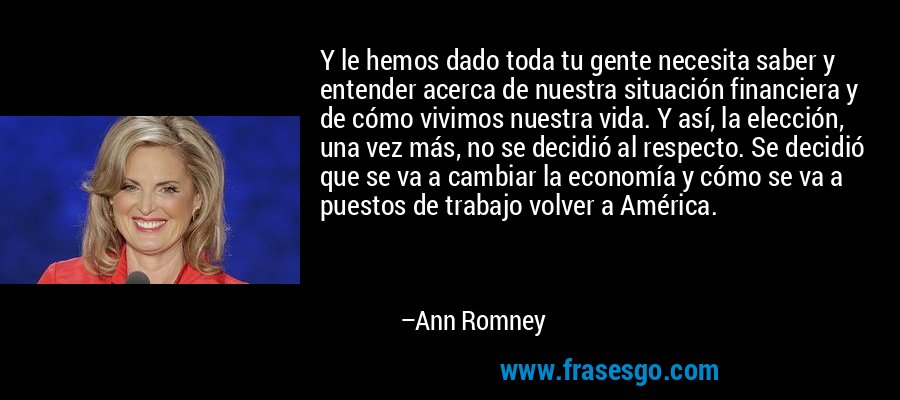 Y le hemos dado toda tu gente necesita saber y entender acerca de nuestra situación financiera y de cómo vivimos nuestra vida. Y así, la elección, una vez más, no se decidió al respecto. Se decidió que se va a cambiar la economía y cómo se va a puestos de trabajo volver a América. – Ann Romney