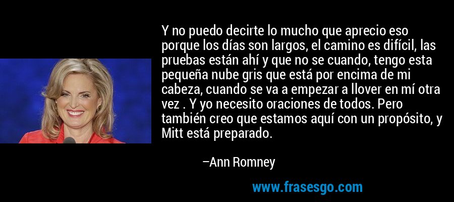 Y no puedo decirte lo mucho que aprecio eso porque los días son largos, el camino es difícil, las pruebas están ahí y que no se cuando, tengo esta pequeña nube gris que está por encima de mi cabeza, cuando se va a empezar a llover en mí otra vez . Y yo necesito oraciones de todos. Pero también creo que estamos aquí con un propósito, y Mitt está preparado. – Ann Romney