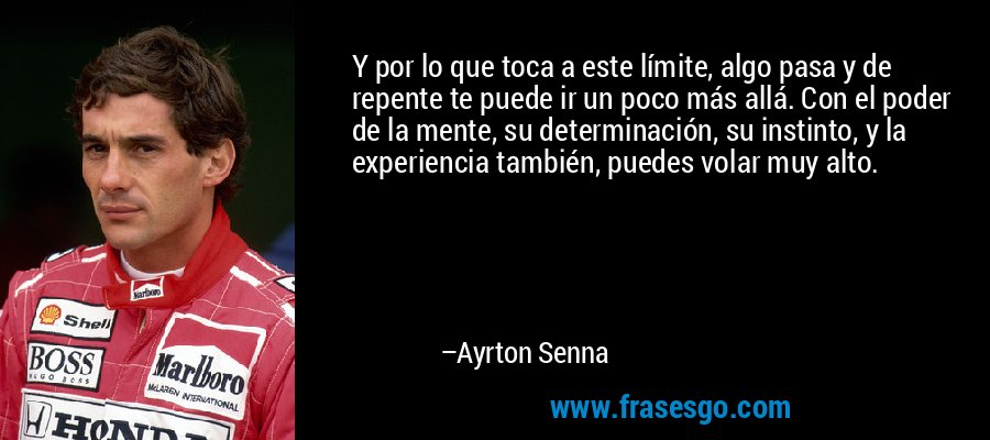 Y por lo que toca a este límite, algo pasa y de repente te puede ir un poco más allá. Con el poder de la mente, su determinación, su instinto, y la experiencia también, puedes volar muy alto. – Ayrton Senna