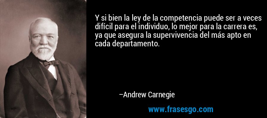 Y si bien la ley de la competencia puede ser a veces difícil para el individuo, lo mejor para la carrera es, ya que asegura la supervivencia del más apto en cada departamento. – Andrew Carnegie