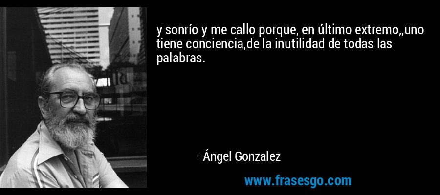 y sonrío y me callo porque, en último extremo,,uno tiene conciencia,de la inutilidad de todas las palabras. – Ángel Gonzalez