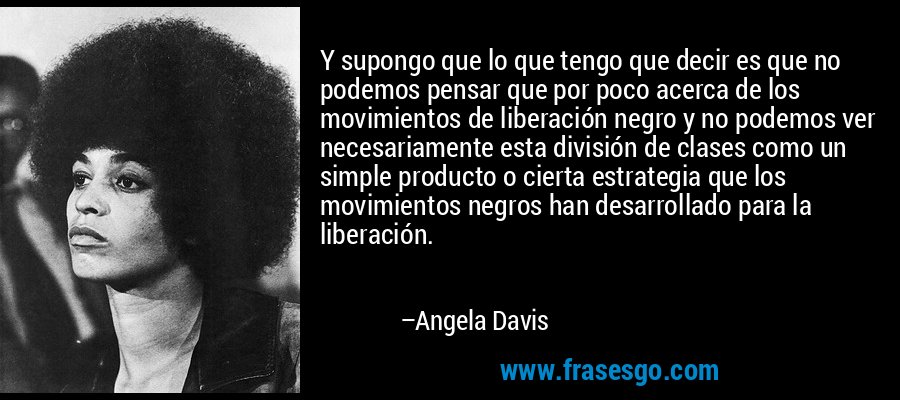 Y supongo que lo que tengo que decir es que no podemos pensar que por poco acerca de los movimientos de liberación negro y no podemos ver necesariamente esta división de clases como un simple producto o cierta estrategia que los movimientos negros han desarrollado para la liberación. – Angela Davis