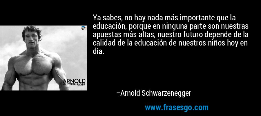 Ya sabes, no hay nada más importante que la educación, porque en ninguna parte son nuestras apuestas más altas, nuestro futuro depende de la calidad de la educación de nuestros niños hoy en día. – Arnold Schwarzenegger