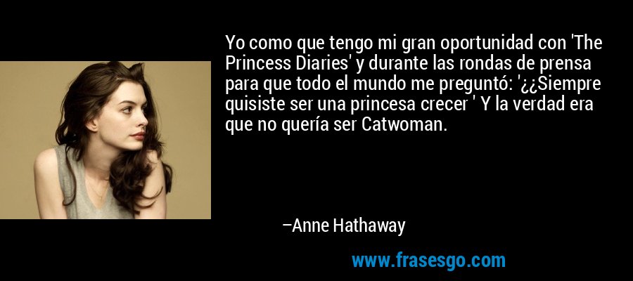 Yo como que tengo mi gran oportunidad con 'The Princess Diaries' y durante las rondas de prensa para que todo el mundo me preguntó: '¿¿Siempre quisiste ser una princesa crecer ' Y la verdad era que no quería ser Catwoman. – Anne Hathaway