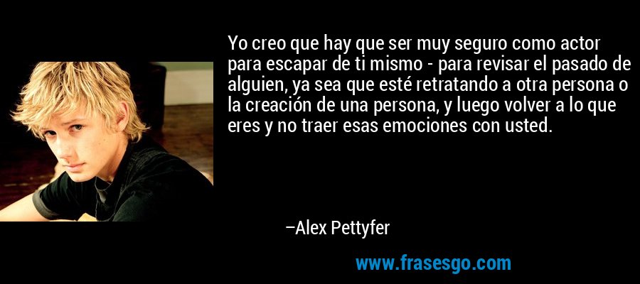 Yo creo que hay que ser muy seguro como actor para escapar de ti mismo - para revisar el pasado de alguien, ya sea que esté retratando a otra persona o la creación de una persona, y luego volver a lo que eres y no traer esas emociones con usted. – Alex Pettyfer