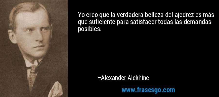 Yo creo que la verdadera belleza del ajedrez es más que suficiente para satisfacer todas las demandas posibles. – Alexander Alekhine