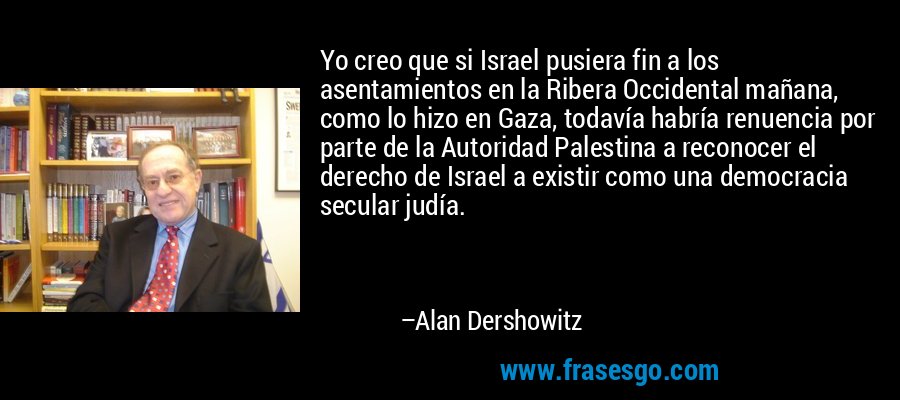 Yo creo que si Israel pusiera fin a los asentamientos en la Ribera Occidental mañana, como lo hizo en Gaza, todavía habría renuencia por parte de la Autoridad Palestina a reconocer el derecho de Israel a existir como una democracia secular judía. – Alan Dershowitz