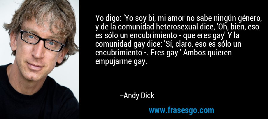 Yo digo: 'Yo soy bi, mi amor no sabe ningún género, y de la comunidad heterosexual dice, 'Oh, bien, eso es sólo un encubrimiento - que eres gay' Y la comunidad gay dice: 'Sí, claro, eso es sólo un encubrimiento -. Eres gay ' Ambos quieren empujarme gay. – Andy Dick
