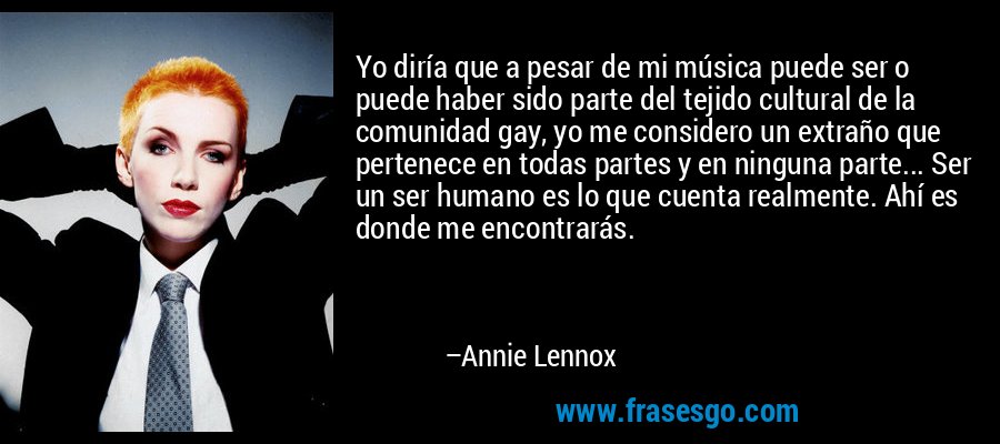 Yo diría que a pesar de mi música puede ser o puede haber sido parte del tejido cultural de la comunidad gay, yo me considero un extraño que pertenece en todas partes y en ninguna parte... Ser un ser humano es lo que cuenta realmente. Ahí es donde me encontrarás. – Annie Lennox