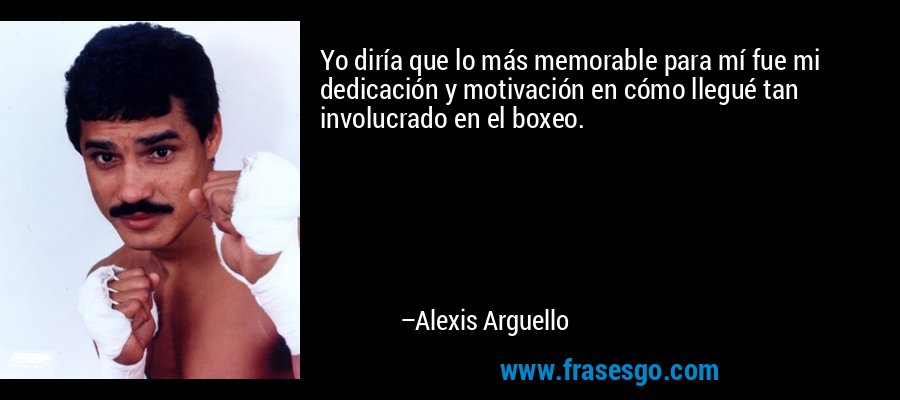 Yo diría que lo más memorable para mí fue mi dedicación y motivación en cómo llegué tan involucrado en el boxeo. – Alexis Arguello