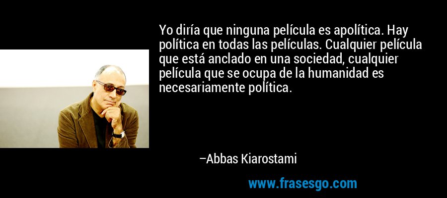 Yo diría que ninguna película es apolítica. Hay política en todas las películas. Cualquier película que está anclado en una sociedad, cualquier película que se ocupa de la humanidad es necesariamente política. – Abbas Kiarostami