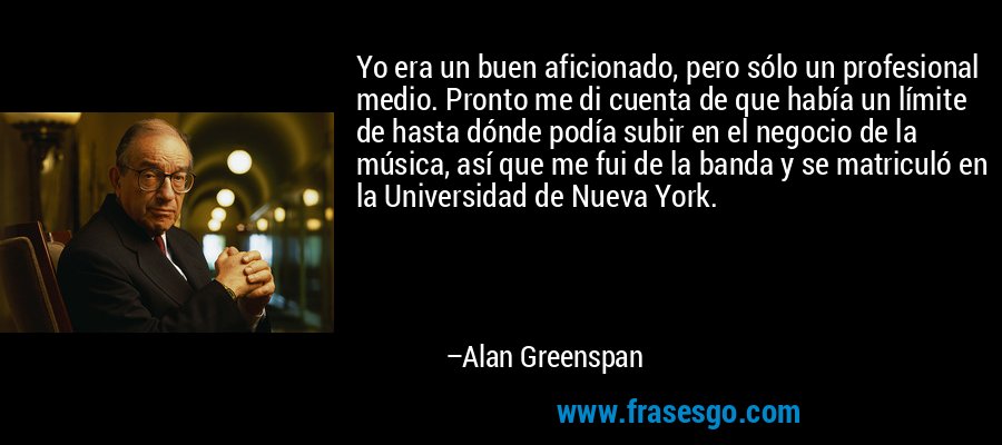Yo era un buen aficionado, pero sólo un profesional medio. Pronto me di cuenta de que había un límite de hasta dónde podía subir en el negocio de la música, así que me fui de la banda y se matriculó en la Universidad de Nueva York. – Alan Greenspan