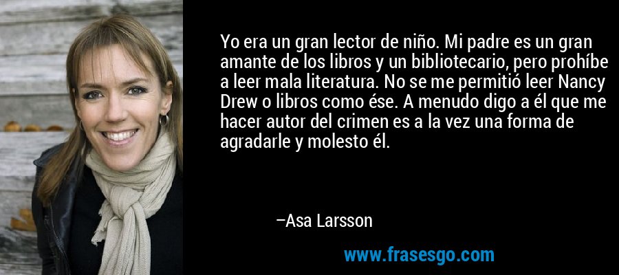 Yo era un gran lector de niño. Mi padre es un gran amante de los libros y un bibliotecario, pero prohíbe a leer mala literatura. No se me permitió leer Nancy Drew o libros como ése. A menudo digo a él que me hacer autor del crimen es a la vez una forma de agradarle y molesto él. – Asa Larsson