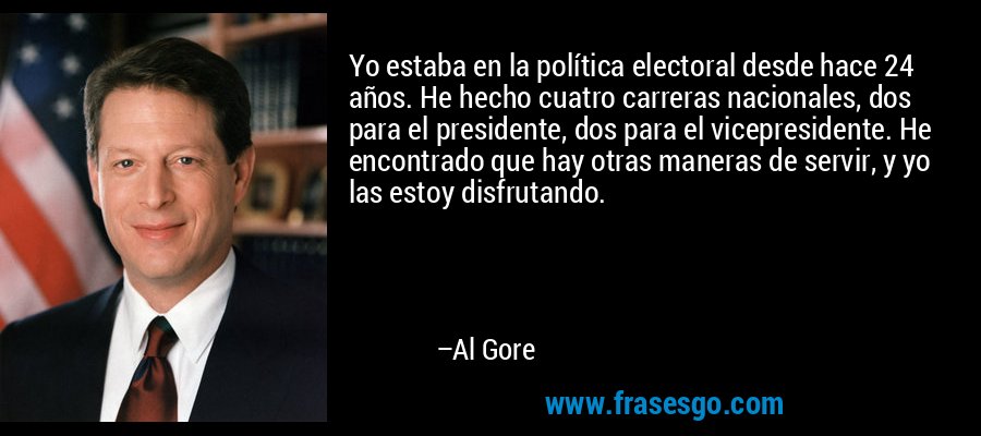 Yo estaba en la política electoral desde hace 24 años. He hecho cuatro carreras nacionales, dos para el presidente, dos para el vicepresidente. He encontrado que hay otras maneras de servir, y yo las estoy disfrutando. – Al Gore