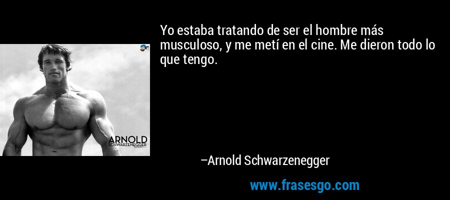 Yo estaba tratando de ser el hombre más musculoso, y me metí en el cine. Me dieron todo lo que tengo. – Arnold Schwarzenegger