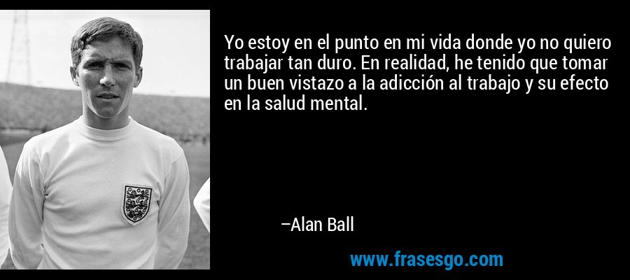 Yo estoy en el punto en mi vida donde yo no quiero trabajar tan duro. En realidad, he tenido que tomar un buen vistazo a la adicción al trabajo y su efecto en la salud mental. – Alan Ball