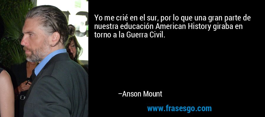 Yo me crié en el sur, por lo que una gran parte de nuestra educación American History giraba en torno a la Guerra Civil. – Anson Mount