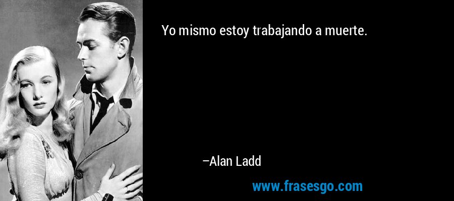 Yo mismo estoy trabajando a muerte. – Alan Ladd